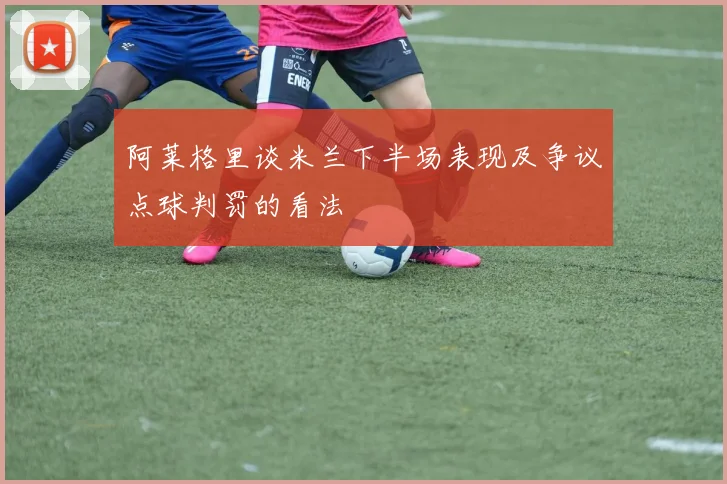 阿莱格里谈米兰下半场表现及争议点球判罚的看法