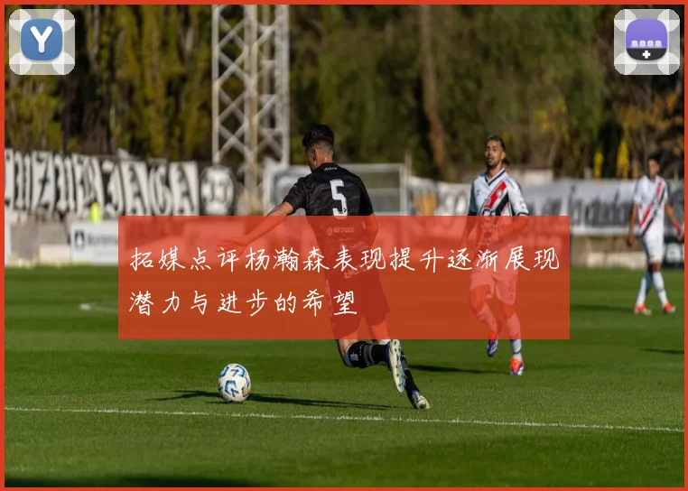 拓媒点评杨瀚森表现提升逐渐展现潜力与进步的希望