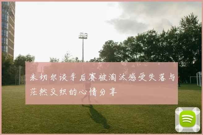 米切尔谈季后赛被淘汰感受失落与茫然交织的心情分享