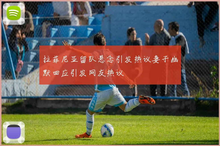 拉菲尼亚留队悬念引发热议妻子幽默回应引发网友热议