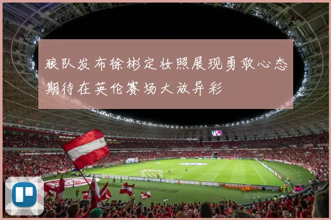 狼队发布徐彬定妆照展现勇敢心态期待在英伦赛场大放异彩