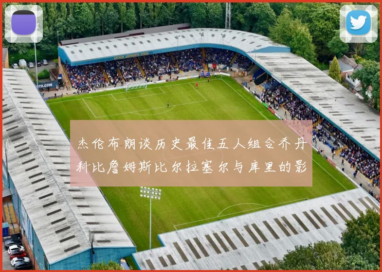 杰伦布朗谈历史最佳五人组合乔丹科比詹姆斯比尔拉塞尔与库里的影响力