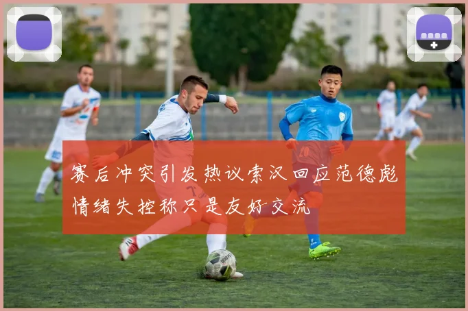 赛后冲突引发热议索汉回应范德彪情绪失控称只是友好交流