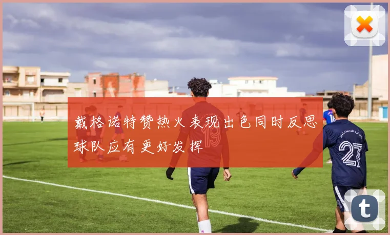 戴格诺特赞热火表现出色同时反思球队应有更好发挥