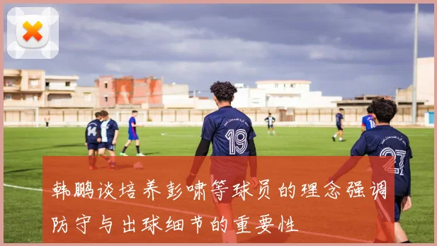 韩鹏谈培养彭啸等球员的理念强调防守与出球细节的重要性