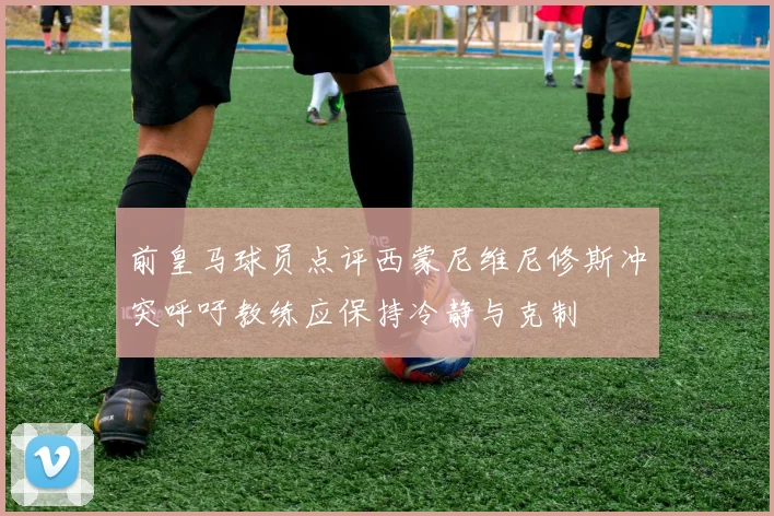 前皇马球员点评西蒙尼维尼修斯冲突呼吁教练应保持冷静与克制