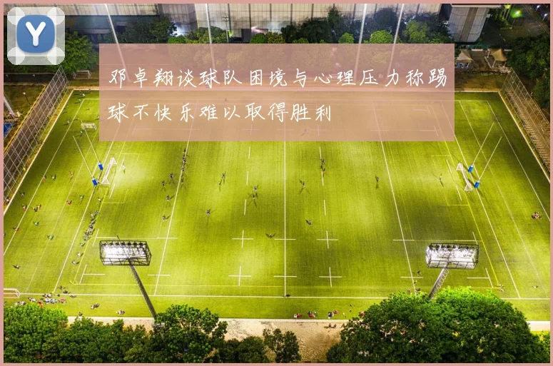 邓卓翔谈球队困境与心理压力称踢球不快乐难以取得胜利