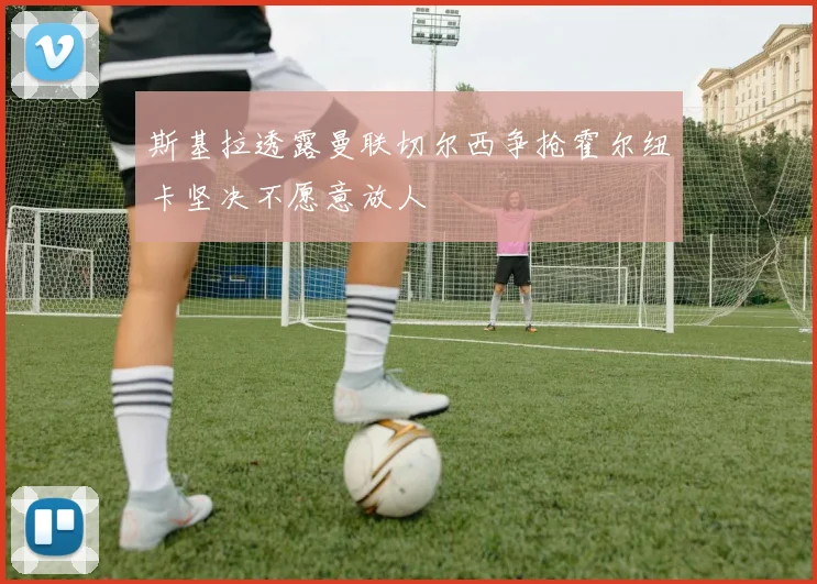 斯基拉透露曼联切尔西争抢霍尔纽卡坚决不愿意放人
