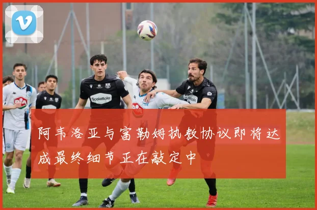 阿韦洛亚与富勒姆执教协议即将达成最终细节正在敲定中