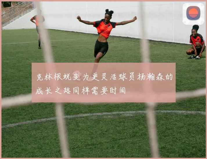 克林根蜕变为更灵活球员杨瀚森的成长之路同样需要时间